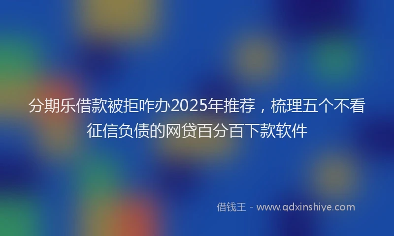 分期乐借款被拒咋办2025年推荐，梳理五个不看征信负债的网贷百分百下款软件
