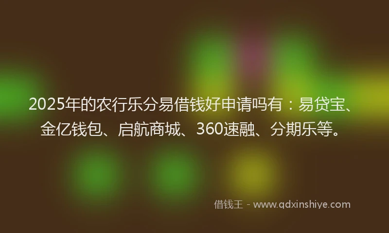 2025年的农行乐分易借钱好申请吗有：易贷宝、金亿钱包、启航商城、360速融、分期乐等。