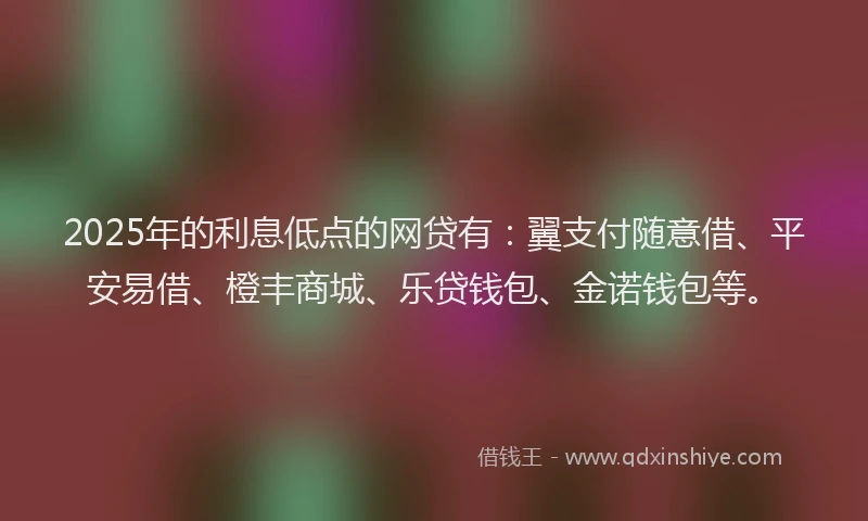 2025年的利息低点的网贷有：翼支付随意借、平安易借、橙丰商城、乐贷钱包、金诺钱包等。