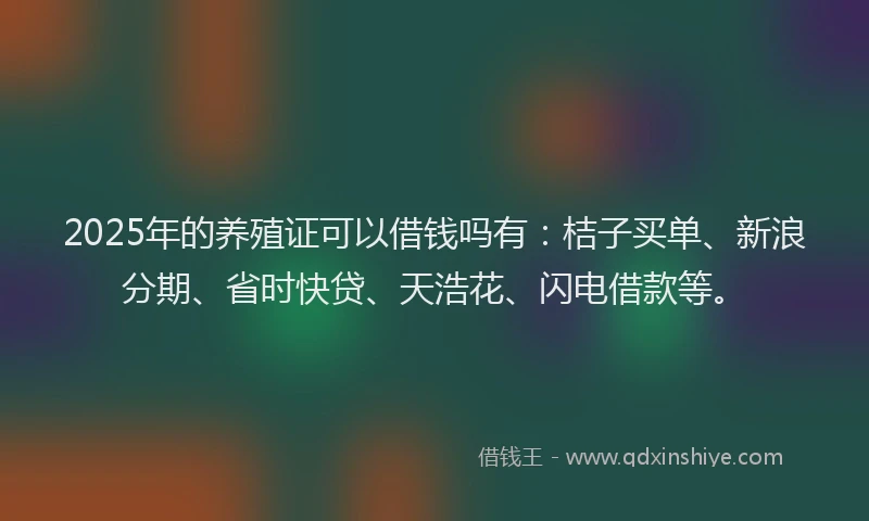2025年的养殖证可以借钱吗有：桔子买单、新浪分期、省时快贷、天浩花、闪电借款等。