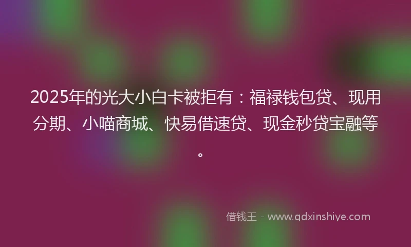 2025年的光大小白卡被拒有：福禄钱包贷、现用分期、小喵商城、快易借速贷、现金秒贷宝融等。