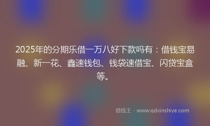 2025年的分期乐借一万八好下款吗有：借钱宝易融、新一花、鑫速钱包、钱袋速借宝、闪贷宝盒等。