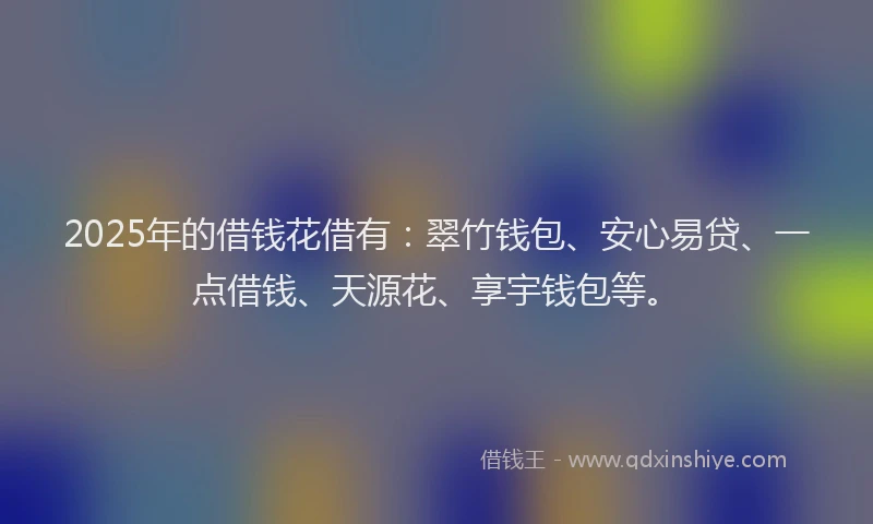 2025年的借钱花借有：翠竹钱包、安心易贷、一点借钱、天源花、享宇钱包等。