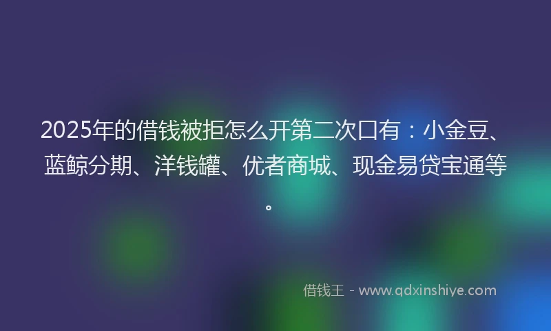 2025年的借钱被拒怎么开第二次口有：小金豆、蓝鲸分期、洋钱罐、优者商城、现金易贷宝通等。