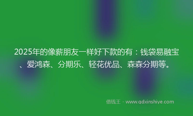 2025年的像薪朋友一样好下款的有：钱袋易融宝、爱鸿森、分期乐、轻花优品、森森分期等。