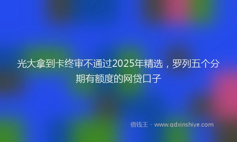 光大拿到卡终审不通过2025年精选，罗列五个分期有额度的网贷口子