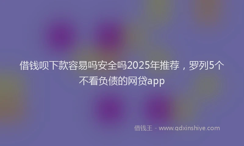 借钱呗下款容易吗安全吗2025年推荐，罗列5个不看负债的网贷app