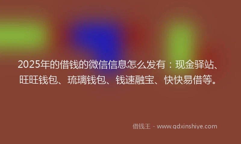 2025年的借钱的微信信息怎么发有：现金驿站、旺旺钱包、琉璃钱包、钱速融宝、快快易借等。