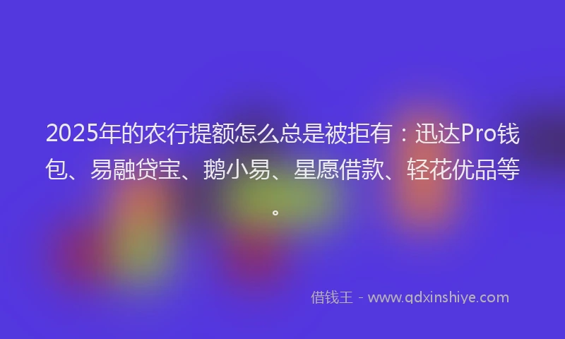 2025年的农行提额怎么总是被拒有：迅达Pro钱包、易融贷宝、鹅小易、星愿借款、轻花优品等。