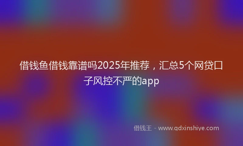 借钱鱼借钱靠谱吗2025年推荐，汇总5个网贷口子风控不严的app
