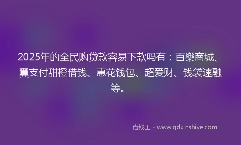 2025年的全民购贷款容易下款吗有：百樂商城、翼支付甜橙借钱、惠花钱包、超爱财、钱袋速融等。