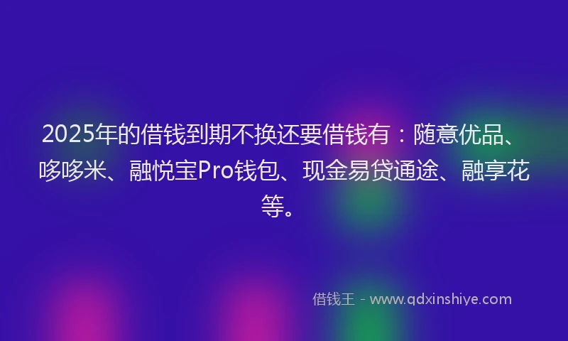 2025年的借钱到期不换还要借钱有：随意优品、哆哆米、融悦宝Pro钱包、现金易贷通途、融享花等。