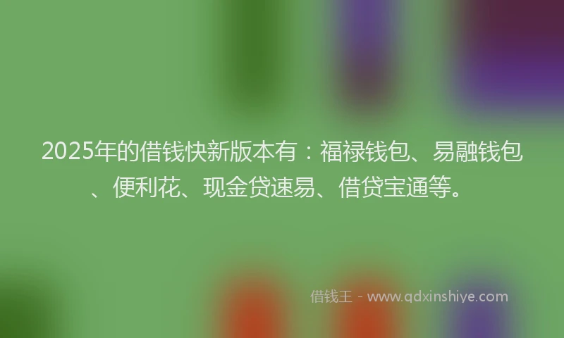 2025年的借钱快新版本有：福禄钱包、易融钱包、便利花、现金贷速易、借贷宝通等。