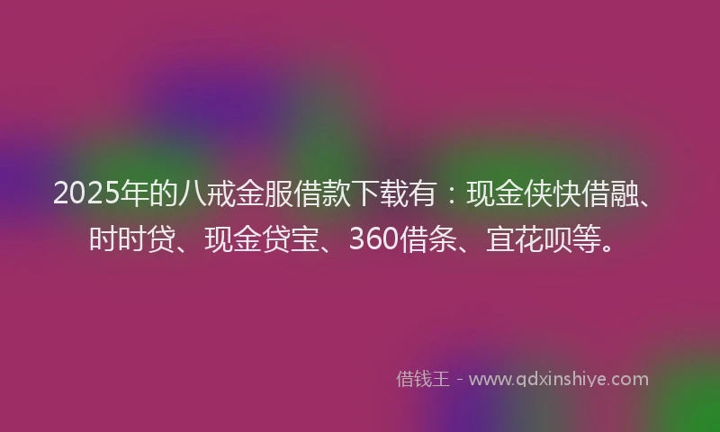 2025年的八戒金服借款下载有：现金侠快借融、时时贷、现金贷宝、360借条、宜花呗等。