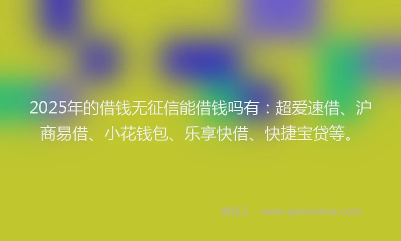 2025年的借钱无征信能借钱吗有：超爱速借、沪商易借、小花钱包、乐享快借、快捷宝贷等。