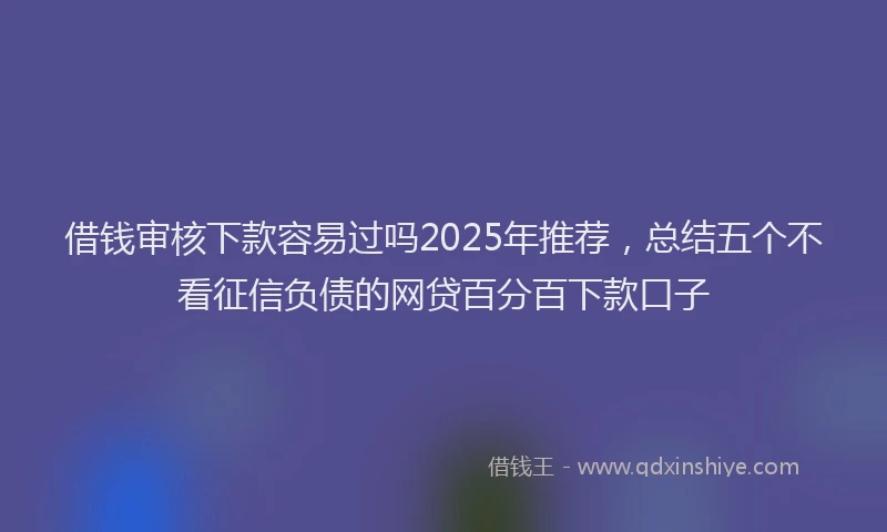 借钱审核下款容易过吗2025年推荐，总结五个不看征信负债的网贷百分百下款口子