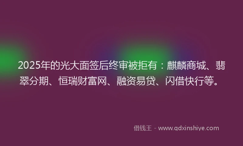 2025年的光大面签后终审被拒有：麒麟商城、翡翠分期、恒瑞财富网、融资易贷、闪借快行等。