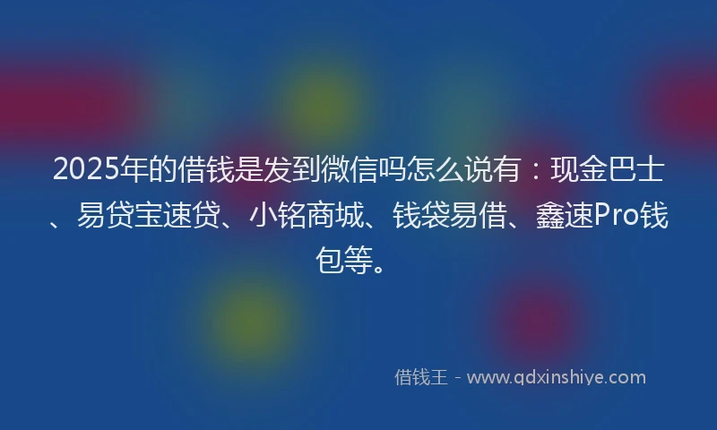 2025年的借钱是发到微信吗怎么说有：现金巴士、易贷宝速贷、小铭商城、钱袋易借、鑫速Pro钱包等。