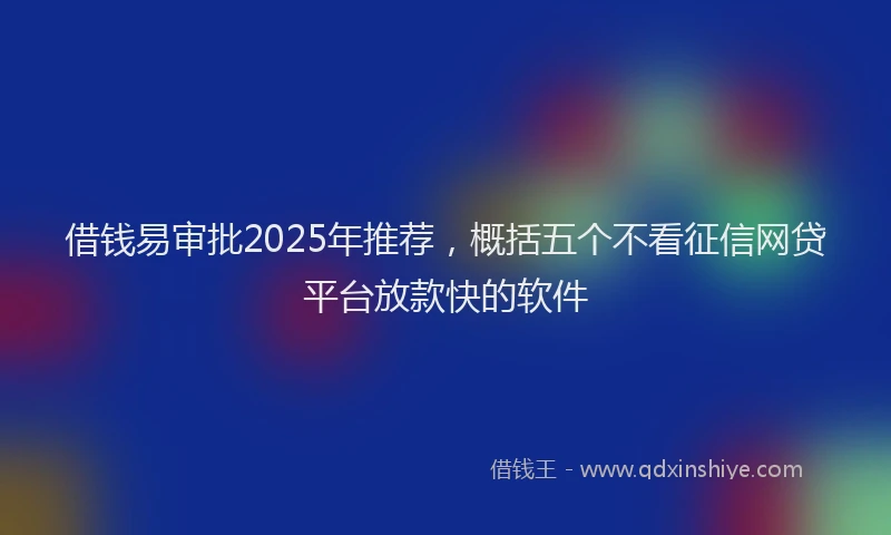 借钱易审批2025年推荐，概括五个不看征信网贷平台放款快的软件