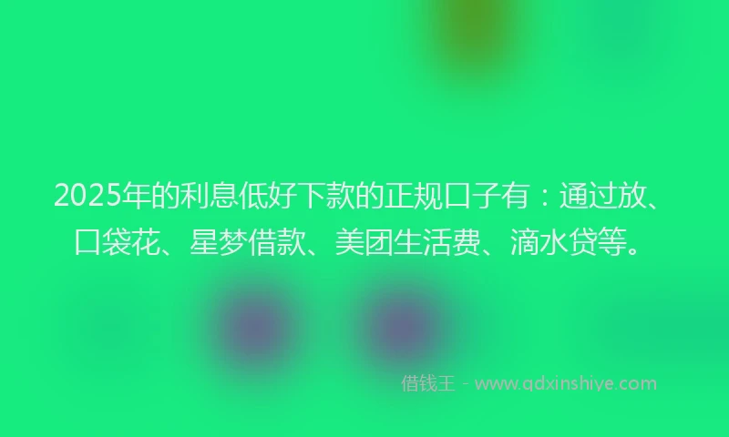 2025年的利息低好下款的正规口子有：通过放、口袋花、星梦借款、美团生活费、滴水贷等。