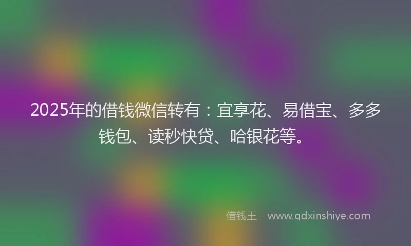 2025年的借钱微信转有：宜享花、易借宝、多多钱包、读秒快贷、哈银花等。