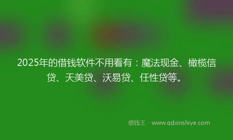 2025年的借钱软件不用看有：魔法现金、橄榄信贷、天美贷、沃易贷、任性贷等。