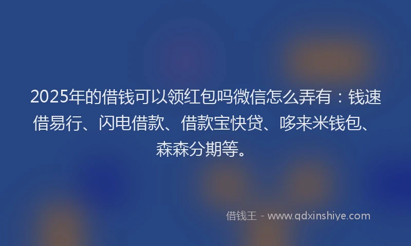 2025年的借钱可以领红包吗微信怎么弄有：钱速借易行、闪电借款、借款宝快贷、哆来米钱包、森森分期等。