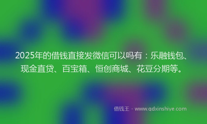 2025年的借钱直接发微信可以吗有：乐融钱包、现金直贷、百宝箱、恒创商城、花豆分期等。