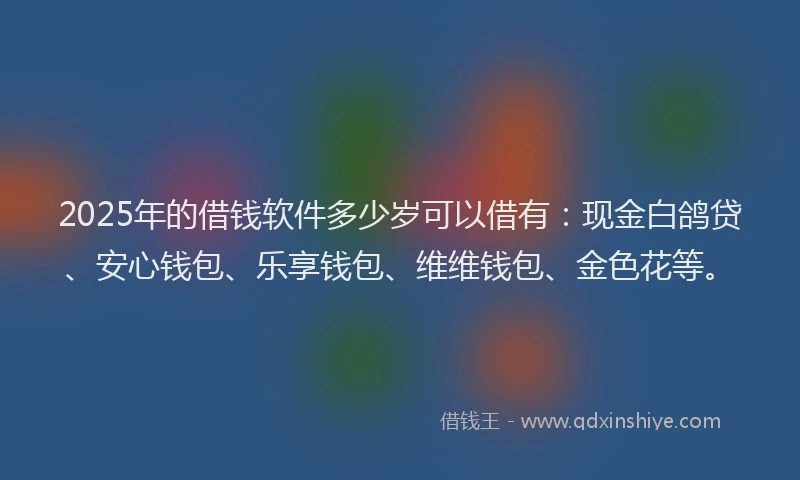 2025年的借钱软件多少岁可以借有：现金白鸽贷、安心钱包、乐享钱包、维维钱包、金色花等。