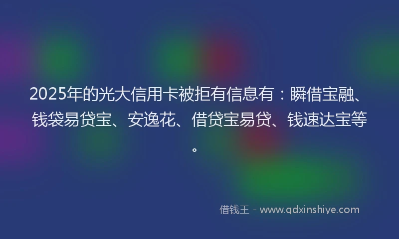 2025年的光大信用卡被拒有信息有：瞬借宝融、钱袋易贷宝、安逸花、借贷宝易贷、钱速达宝等。