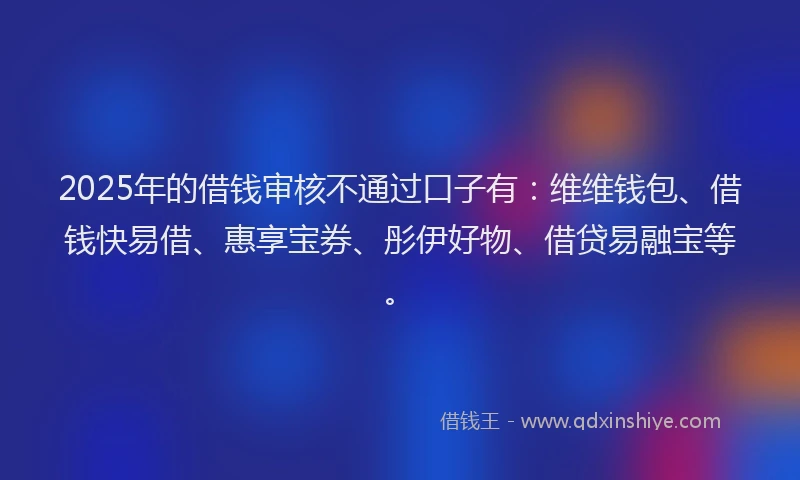 2025年的借钱审核不通过口子有：维维钱包、借钱快易借、惠享宝券、彤伊好物、借贷易融宝等。