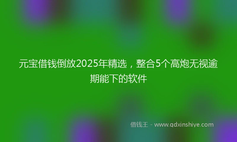 元宝借钱倒放2025年精选，整合5个高炮无视逾期能下的软件