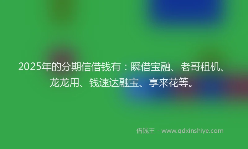 2025年的分期信借钱有：瞬借宝融、老哥租机、龙龙用、钱速达融宝、享来花等。