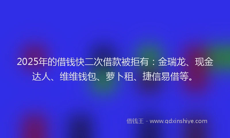 2025年的借钱快二次借款被拒有：金瑞龙、现金达人、维维钱包、萝卜租、捷信易借等。