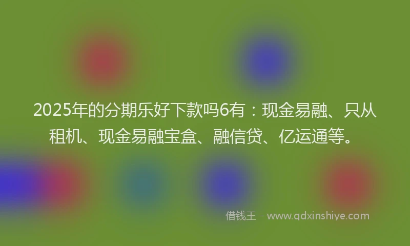 2025年的分期乐好下款吗6有：现金易融、只从租机、现金易融宝盒、融信贷、亿运通等。