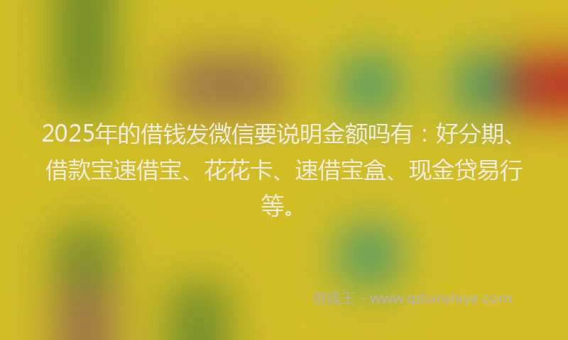 2025年的借钱发微信要说明金额吗有：好分期、借款宝速借宝、花花卡、速借宝盒、现金贷易行等。