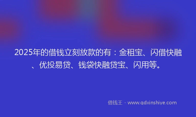 2025年的借钱立刻放款的有：金租宝、闪借快融、优投易贷、钱袋快融贷宝、闪用等。
