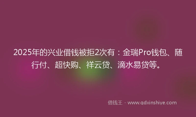 2025年的兴业借钱被拒2次有：金瑞Pro钱包、随行付、超快购、祥云贷、滴水易贷等。
