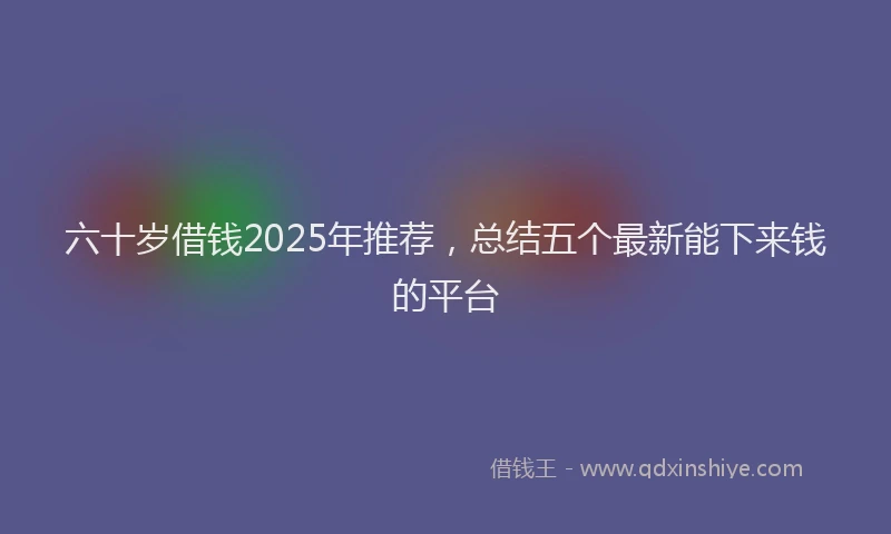 六十岁借钱2025年推荐，总结五个最新能下来钱的平台