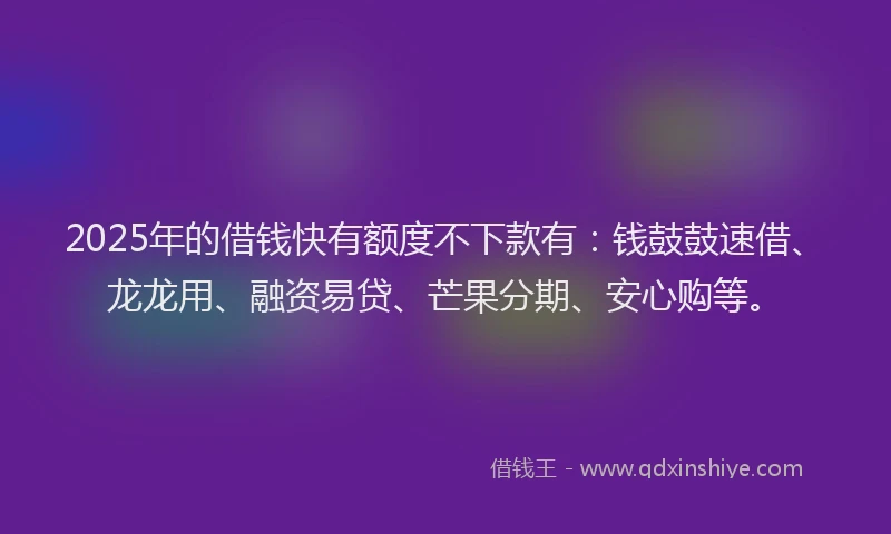 2025年的借钱快有额度不下款有：钱鼓鼓速借、龙龙用、融资易贷、芒果分期、安心购等。