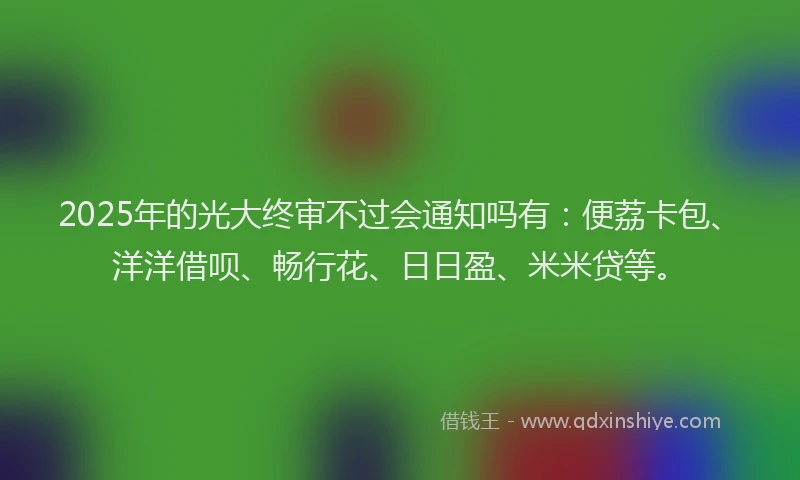 2025年的光大终审不过会通知吗有：便荔卡包、洋洋借呗、畅行花、日日盈、米米贷等。