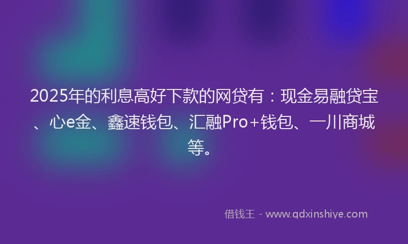 2025年的利息高好下款的网贷有：现金易融贷宝、心e金、鑫速钱包、汇融Pro+钱包、一川商城等。