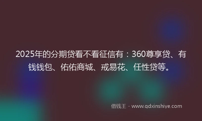 2025年的分期贷看不看征信有：360尊享贷、有钱钱包、佑佑商城、戒易花、任性贷等。