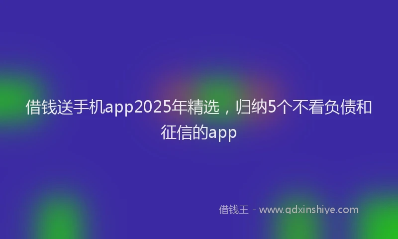 借钱送手机app2025年精选，归纳5个不看负债和征信的app