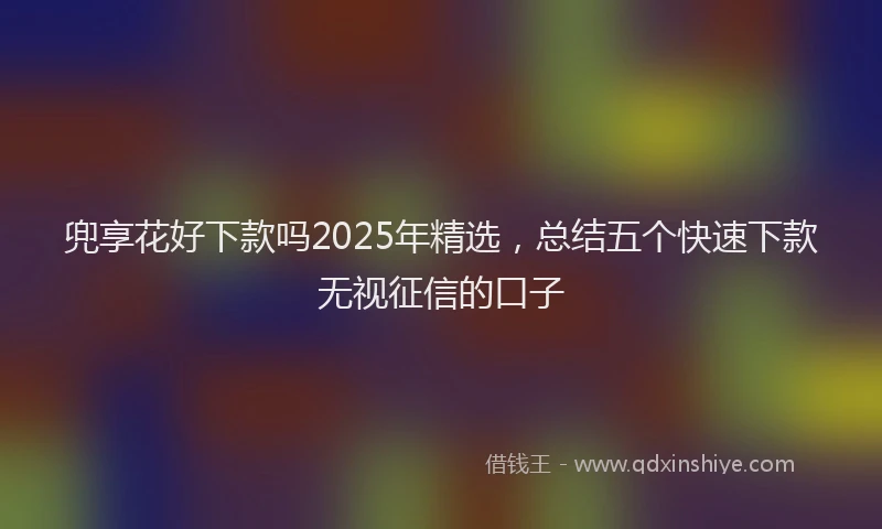 兜享花好下款吗2025年精选，总结五个快速下款无视征信的口子