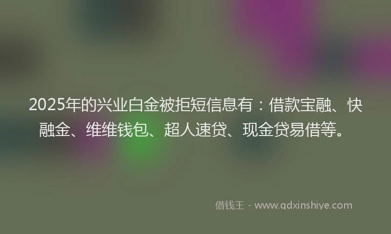 2025年的兴业白金被拒短信息有：借款宝融、快融金、维维钱包、超人速贷、现金贷易借等。