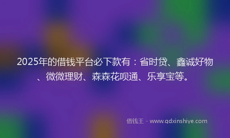 2025年的借钱平台必下款有：省时贷、鑫诚好物、微微理财、森森花呗通、乐享宝等。