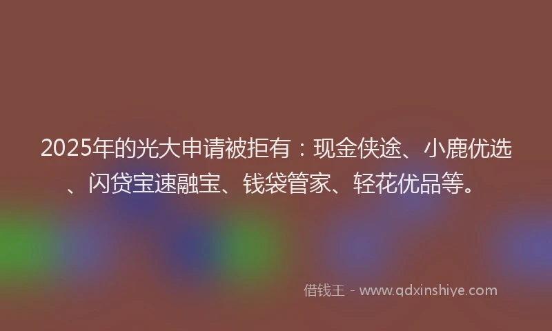 2025年的光大申请被拒有：现金侠途、小鹿优选、闪贷宝速融宝、钱袋管家、轻花优品等。
