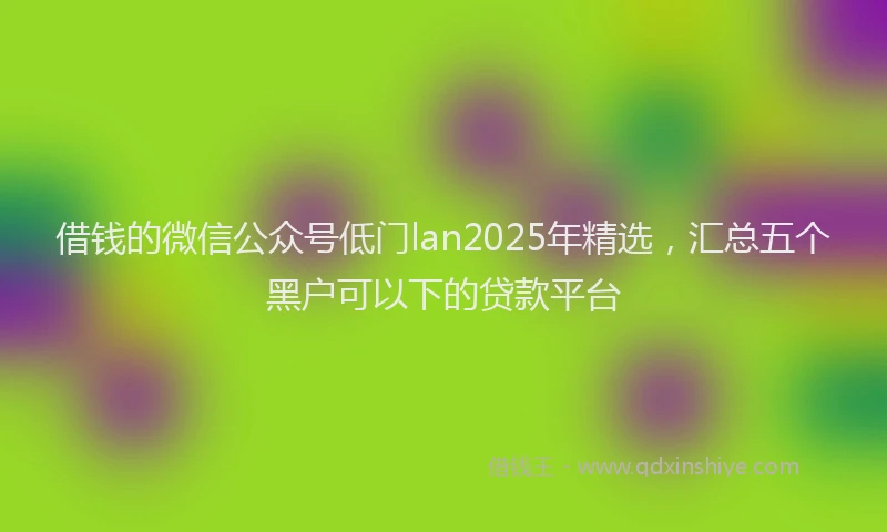 借钱的微信公众号低门lan2025年精选，汇总五个黑户可以下的贷款平台