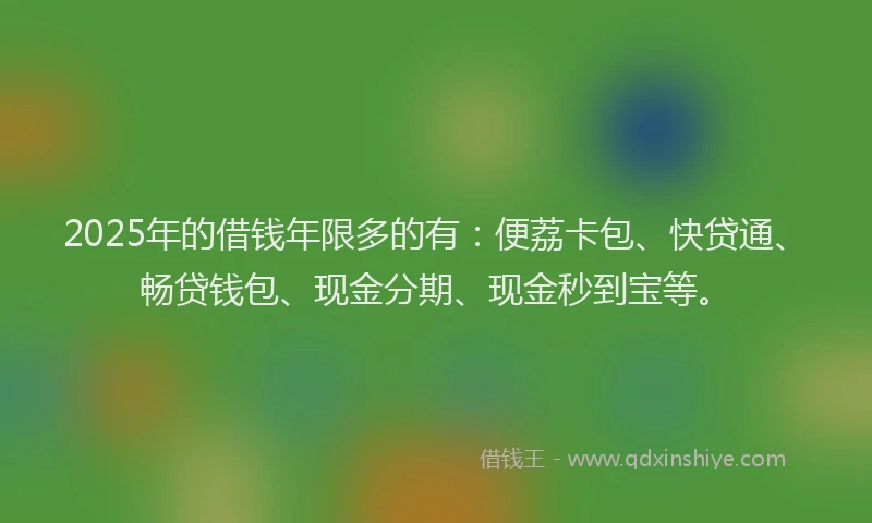 2025年的借钱年限多的有：便荔卡包、快贷通、畅贷钱包、现金分期、现金秒到宝等。